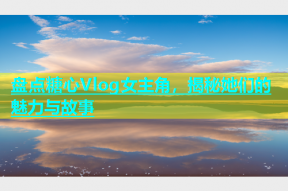 盘点糖心Vlog女主角，揭秘她们的魅力与故事
