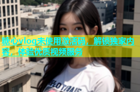 糖心vlog未使用激活码，解锁独家内容，体验优质视频服务
