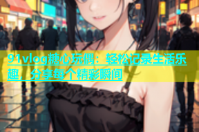91vlog糖心玩偶：轻松记录生活乐趣，分享每个精彩瞬间