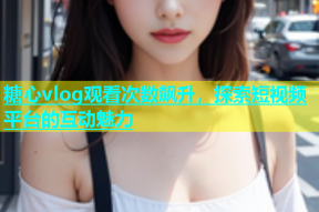 糖心vlog观看次数飙升，探索短视频平台的互动魅力