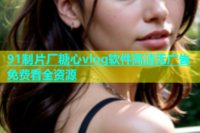 91制片厂糖心vlog软件高清无广告免费看全资源