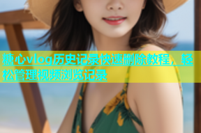 糖心vlog历史记录快速删除教程，轻松管理视频浏览记录