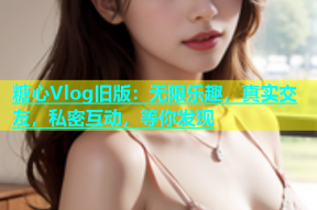 糖心Vlog旧版：无限乐趣，真实交友，私密互动，等你发现