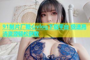 91制片厂糖心vlog下载平台 极速高清资源轻松获取
