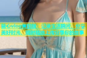 糖心vlog黄旧版：记录生活瞬间，分享美好时光，随时随地上传分享你的故事