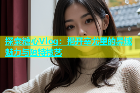 探索糖心Vlog：揭开辛尤里的异域魅力与独特技艺