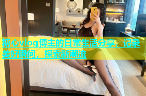 糖心vlog博主的日常生活分享，记录美好瞬间，探索新潮流