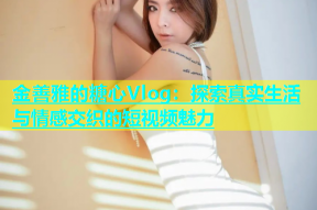 金善雅的糖心Vlog：探索真实生活与情感交织的短视频魅力