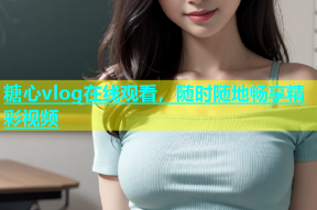 糖心vlog在线观看，随时随地畅享精彩视频