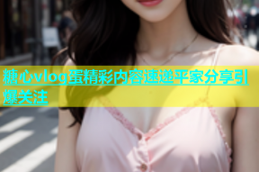 糖心vlog蛋精彩内容速递平家分享引爆关注