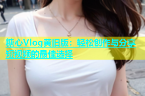 糖心Vlog黄旧版：轻松创作与分享短视频的最佳选择