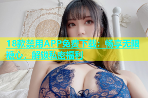 18款禁用APP免费下载：畅享无限糖心，解锁私密福利