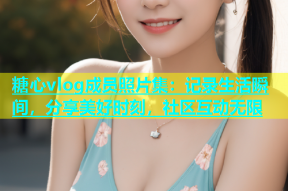 糖心vlog成员照片集：记录生活瞬间，分享美好时刻，社区互动无限