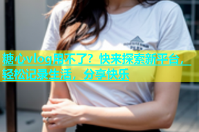 糖心vlog用不了？快来探索新平台，轻松记录生活，分享快乐