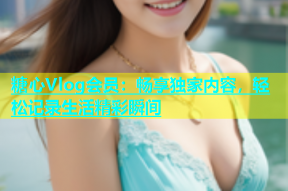 糖心Vlog会员：畅享独家内容，轻松记录生活精彩瞬间