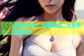 CCTV糖心Vlog：记录生活，分享快乐，互动社区