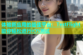 体验新应用的最佳平台：TestFlight助你轻松进行iOS测试