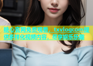 糖心官网免费观看，txvlogcom提供多样化视频内容，尽享娱乐乐趣