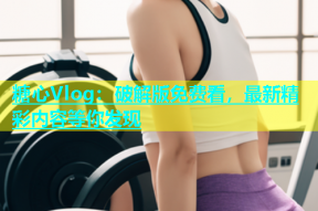 糖心Vlog：破解版免费看，最新精彩内容等你发现