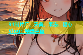 91制片厂、天美、果冻、糖心Vlog：精选平台
