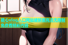 糖心vlog入口网站破解版高清无限制免费看精彩内容