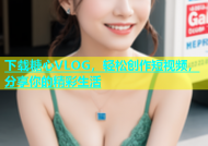 下载糖心VLOG，轻松创作短视频，分享你的精彩生活