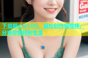 下载糖心VLOG，轻松创作短视频，分享你的精彩生活