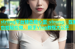 strong平台特色糖心蛋-strong：在家也能轻松做，新手Vlog教程大公开