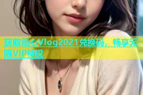 获取糖心Vlog2021兑换码，畅享无限VIP特权
