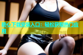 糖心下载安装入口：轻松获取热门应用
