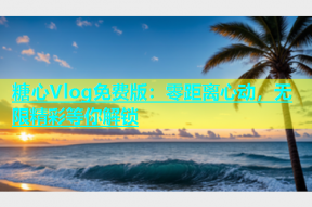 糖心Vlog免费版：零距离心动，无限精彩等你解锁