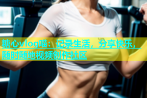 糖心vlog喵：记录生活，分享快乐，随时随地视频创作社区