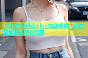 18款禁用糖心vlog在线观看，随时随地畅享精彩视频