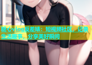 糖心vlog反差婊：短视频社区，记录生活趣事，分享美好瞬间