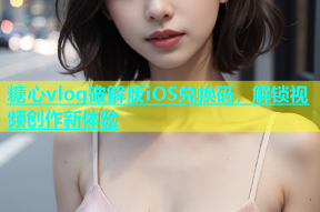 糖心vlog破解版iOS兑换码，解锁视频创作新体验