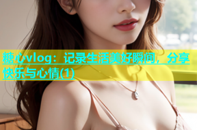 糖心vlog：记录生活美好瞬间，分享快乐与心情(1)