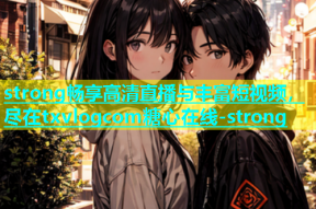 strong畅享高清直播与丰富短视频，尽在txvlogcom糖心在线-strong