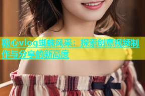 糖心vlog蜘蛛风采：探索创意视频制作与分享的新高度