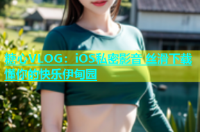 糖心VLOG：iOS私密影音 丝滑下载 懂你的快乐伊甸园