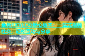 全新TXVLOG糖心版本：一站式视频社交，轻松互动与分享