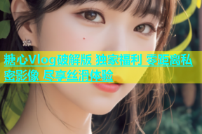 糖心Vlog破解版 独家福利 零距离私密影像 尽享丝滑体验