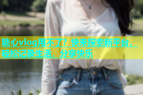 糖心vlog用不了？快来探索新平台，轻松记录生活，分享快乐