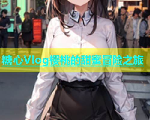 糖心Vlog樱桃的甜蜜冒险之旅  第1张