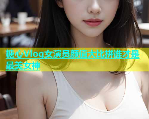 糖心Vlog女演员颜值大比拼谁才是最美女神  第1张