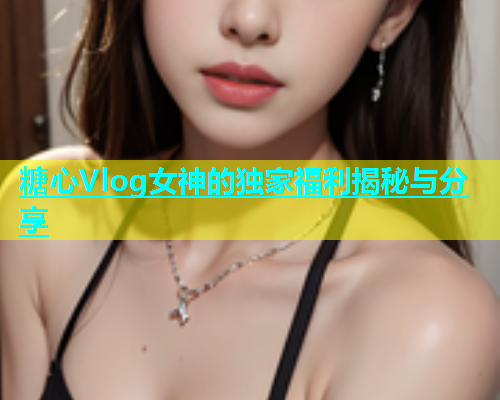 糖心Vlog女神的独家福利揭秘与分享  第1张