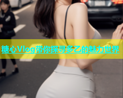 糖心Vlog带你探寻多乙的魅力世界  第1张