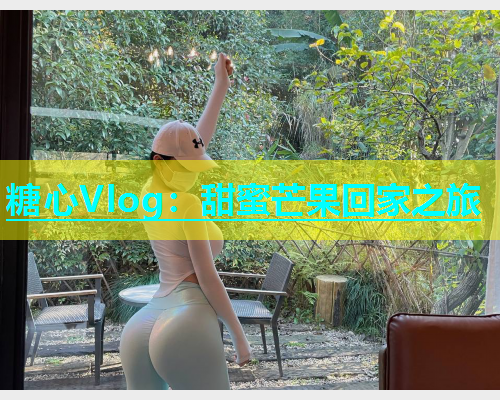 糖心Vlog：甜蜜芒果回家之旅  第1张