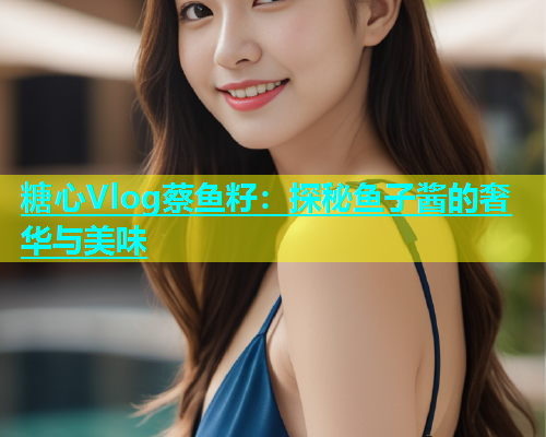 糖心Vlog蔡鱼籽：探秘鱼子酱的奢华与美味  第1张
