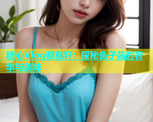 糖心Vlog蔡鱼籽：探秘鱼子酱的奢华与美味  第2张