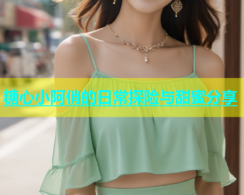 糖心小阿俏的日常探险与甜蜜分享  第1张